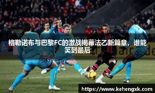 格勒诺布与巴黎FC的激战揭幕法乙新篇章，谁能笑到最后